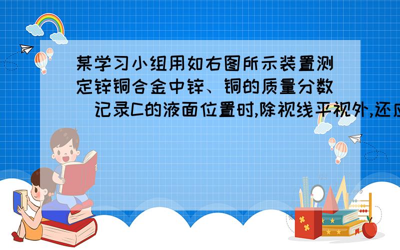 某学习小组用如右图所示装置测定锌铜合金中锌、铜的质量分数．记录C的液面位置时,除视线平视外,还应使两面液面相平若实验用锌铜合金的质量为a g,与酸充分反应后,B中剩余固体的质量为b