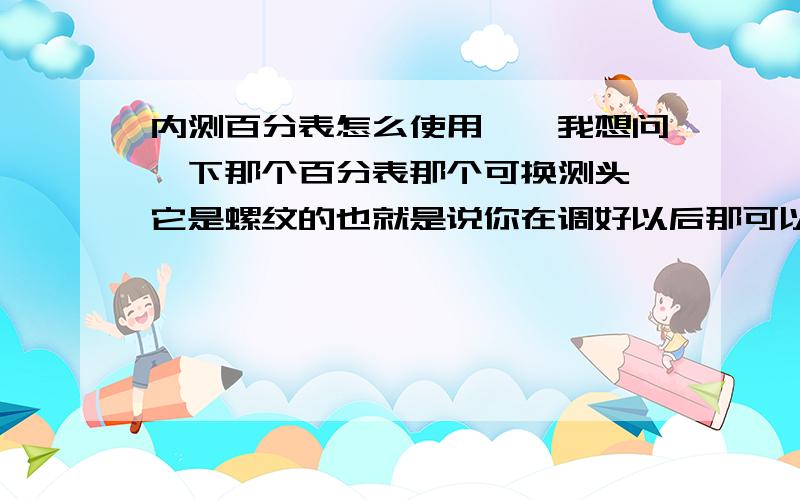 内测百分表怎么使用``我想问一下那个百分表那个可换测头,它是螺纹的也就是说你在调好以后那可以旋转也就是影响了可移动测头‘‘那不是改变读数了吗?也就是说可换测头和可移动测头都