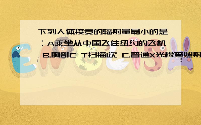 下列人体接受的辐射量最小的是：A乘坐从中国飞往纽约的飞机 B.胸部C T扫描1次 C.普通X光检查照射一次