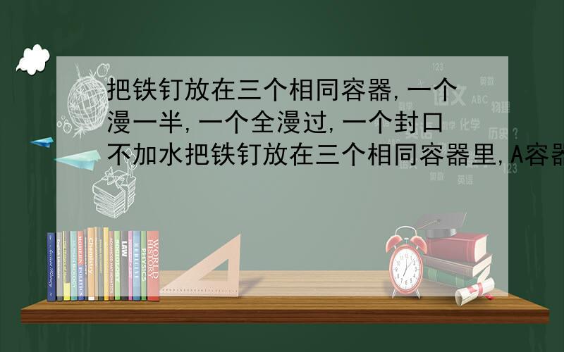 把铁钉放在三个相同容器,一个漫一半,一个全漫过,一个封口不加水把铁钉放在三个相同容器里,A容器漫一半铁钉,B容器全漫过铁钉,C容器封口放铁钉并不加水,请问三天里各自有什么变化.不超