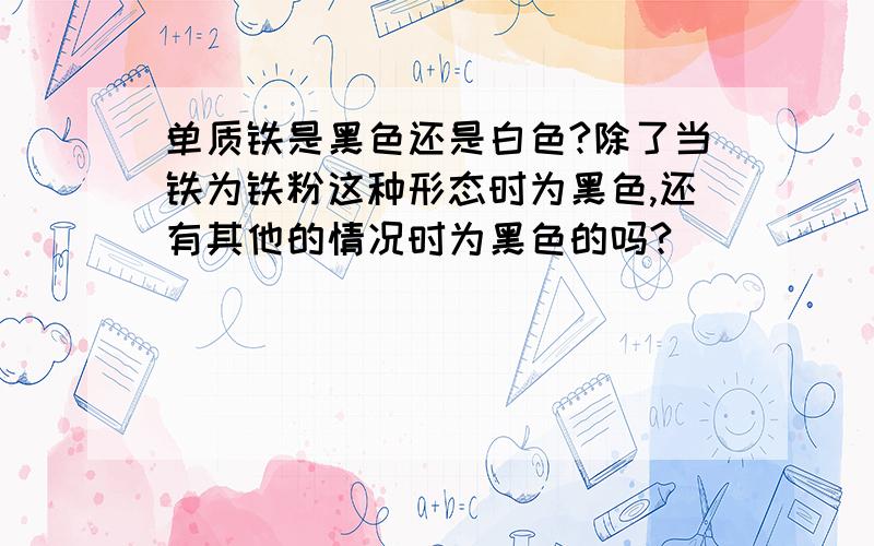 单质铁是黑色还是白色?除了当铁为铁粉这种形态时为黑色,还有其他的情况时为黑色的吗?