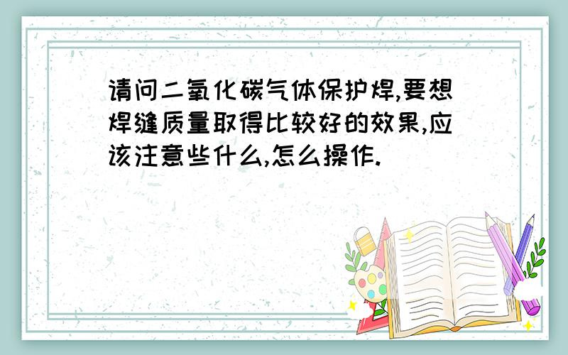 请问二氧化碳气体保护焊,要想焊缝质量取得比较好的效果,应该注意些什么,怎么操作.