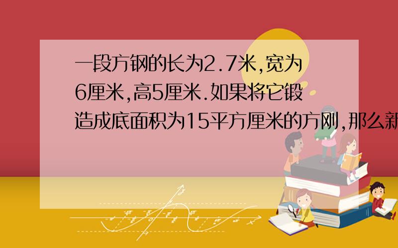 一段方钢的长为2.7米,宽为6厘米,高5厘米.如果将它锻造成底面积为15平方厘米的方刚,那么新方刚有多长?