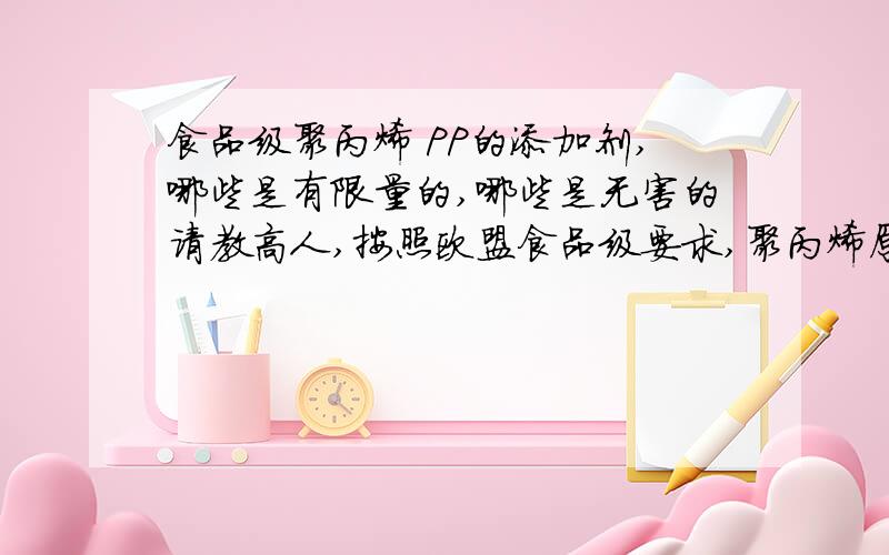 食品级聚丙烯 PP的添加剂,哪些是有限量的,哪些是无害的请教高人,按照欧盟食品级要求,聚丙烯原材料当中涉及到的添加剂,典型的有哪些是必须在一个限度以下的,又有哪些是法规所不限制的?