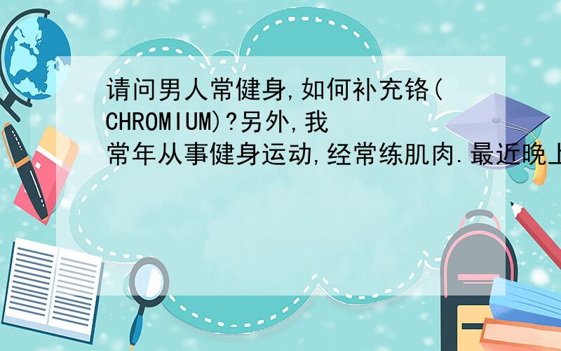 请问男人常健身,如何补充铬(CHROMIUM)?另外,我常年从事健身运动,经常练肌肉.最近晚上睡觉常觉得手臂特别是小手指发麻,请问什么原因?是否跟疲劳有关?铬(CHROMIUM）对肌肉的生长有利.