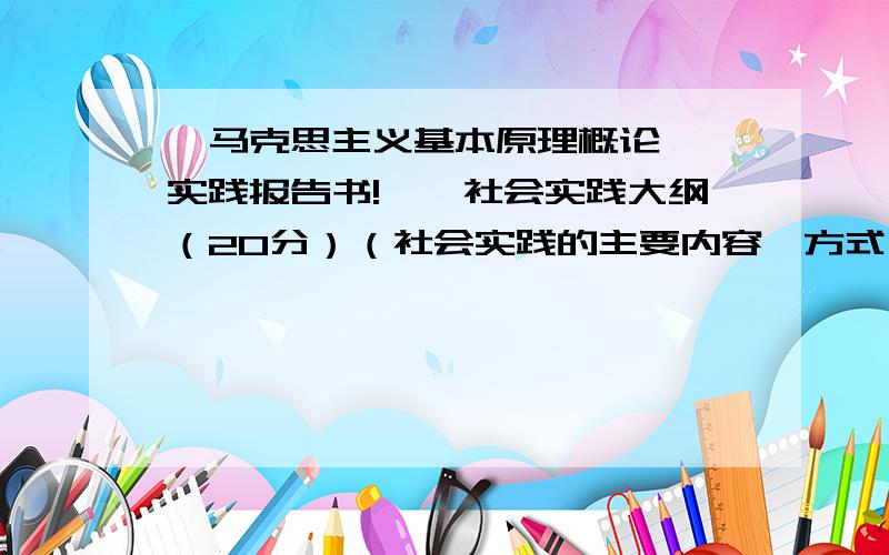 《马克思主义基本原理概论》 实践报告书!一、社会实践大纲（20分）（社会实践的主要内容、方式）二、社会实践过程（40分）如果是问卷调查,请列出问卷调查的主要问题及其统计结果.如