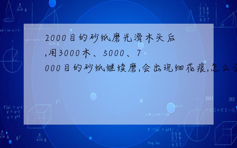 2000目的砂纸磨光滑木头后,用3000木、5000、7000目的砂纸继续磨,会出现细花痕,怎么会这样?有什么办法解决这个问题呢,请师父指点