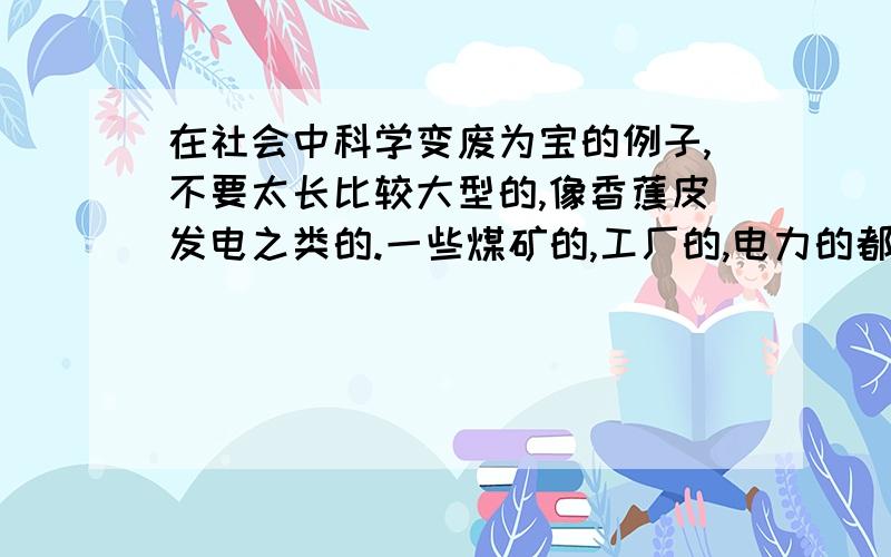 在社会中科学变废为宝的例子,不要太长比较大型的,像香蕉皮发电之类的.一些煤矿的,工厂的,电力的都可以!