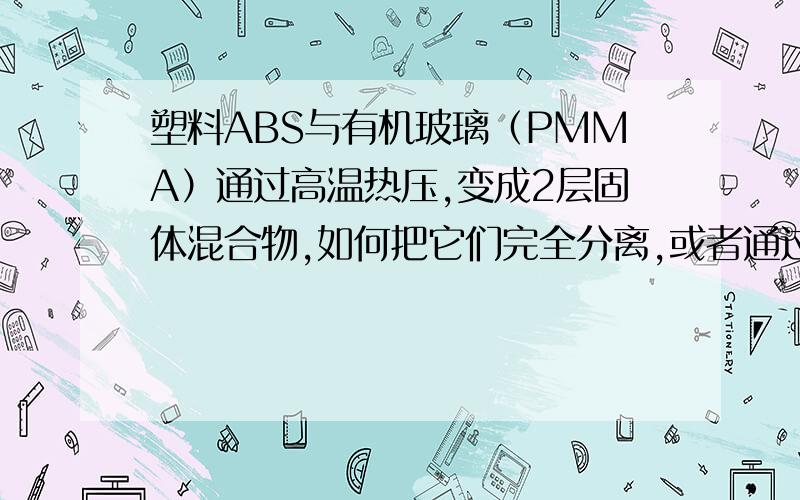 塑料ABS与有机玻璃（PMMA）通过高温热压,变成2层固体混合物,如何把它们完全分离,或者通过什么溶液能把PMMA溶解,而ABS不溶解,然后把PMMA溶解的液体通过什么办法提取纯的PMMA