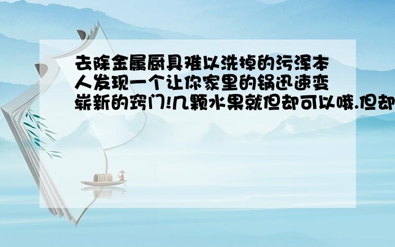 去除金属厨具难以洗掉的污泽本人发现一个让你家里的锅迅速变崭新的窍门!几颗水果就但却可以哦.但却不知道它的反应原理,这到底是什么化学反应呢!有想知道此窍门的,到时也要回答我的