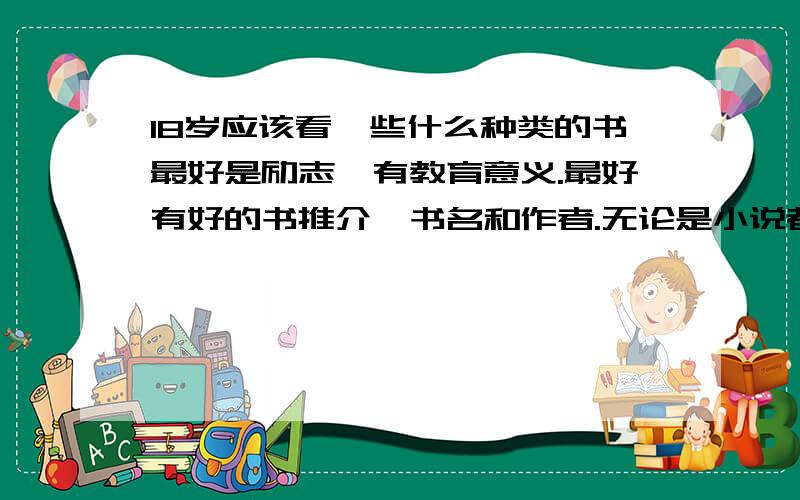 18岁应该看一些什么种类的书最好是励志,有教育意义.最好有好的书推介,书名和作者.无论是小说都可以,任何国籍都可以,只要你认为好,并且可以受益匪浅就行,越多越好!报刊杂志也好《青年