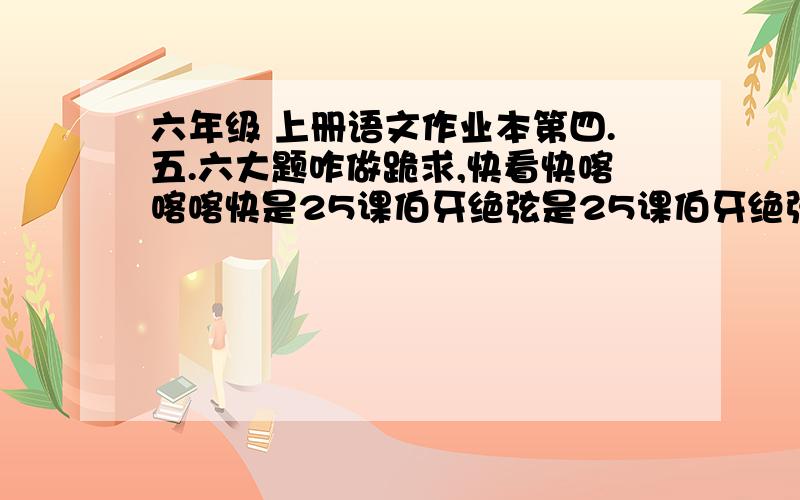 六年级 上册语文作业本第四.五.六大题咋做跪求,快看快喀喀喀快是25课伯牙绝弦是25课伯牙绝弦是25课伯牙绝弦是25课伯牙绝弦是25课伯牙绝弦是25课伯牙绝弦是25课伯牙绝弦课堂作业本课堂作