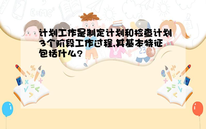 计划工作是制定计划和检查计划3个阶段工作过程,其基本特征包括什么?