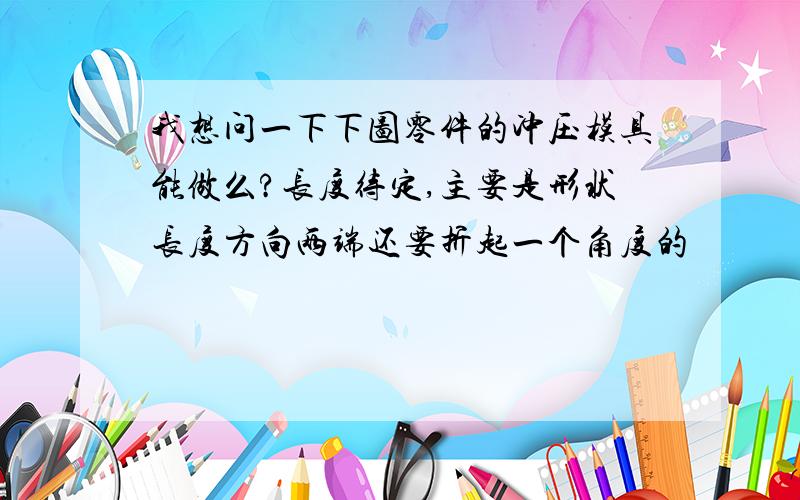 我想问一下下图零件的冲压模具能做么?长度待定,主要是形状长度方向两端还要折起一个角度的