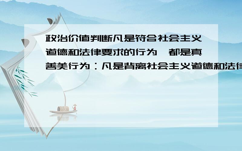 政治价值判断凡是符合社会主义道德和法律要求的行为,都是真善美行为：凡是背离社会主义道德和法律要求的行为,都是假恶丑行为.判断：理由：