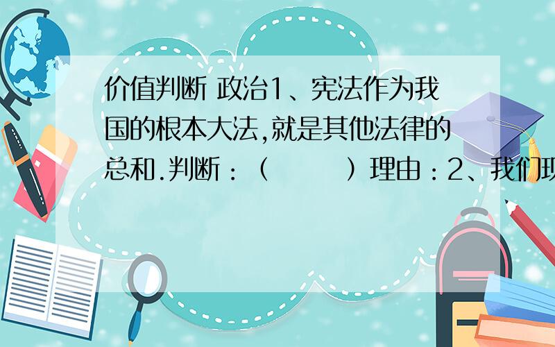 价值判断 政治1、宪法作为我国的根本大法,就是其他法律的总和.判断：（       ）理由：2、我们现在还小,承担社会责任是我们长大以后的事.判断：（       ）理由：3、维护社会公平,只是政