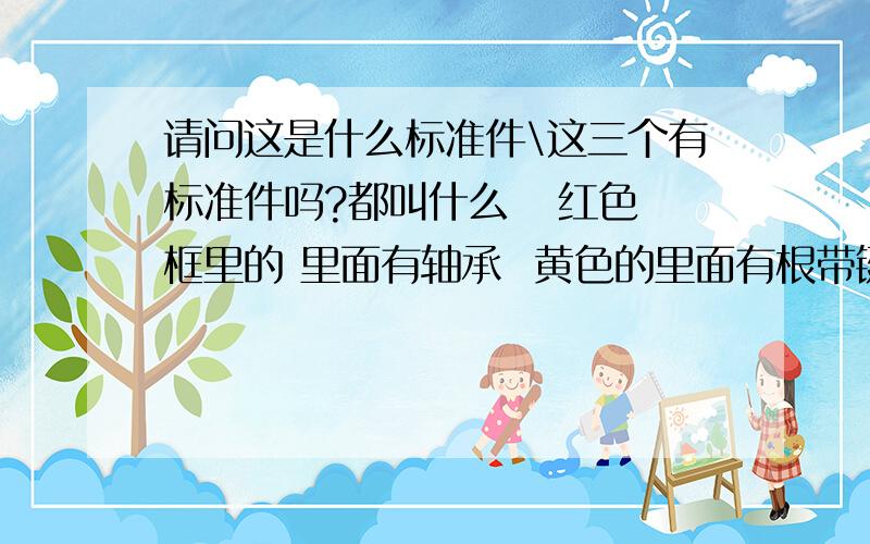 请问这是什么标准件\这三个有标准件吗?都叫什么   红色框里的 里面有轴承  黄色的里面有根带键槽的轴黄色的件 内径里好像也开有键槽 正好跟轴的键槽匹配