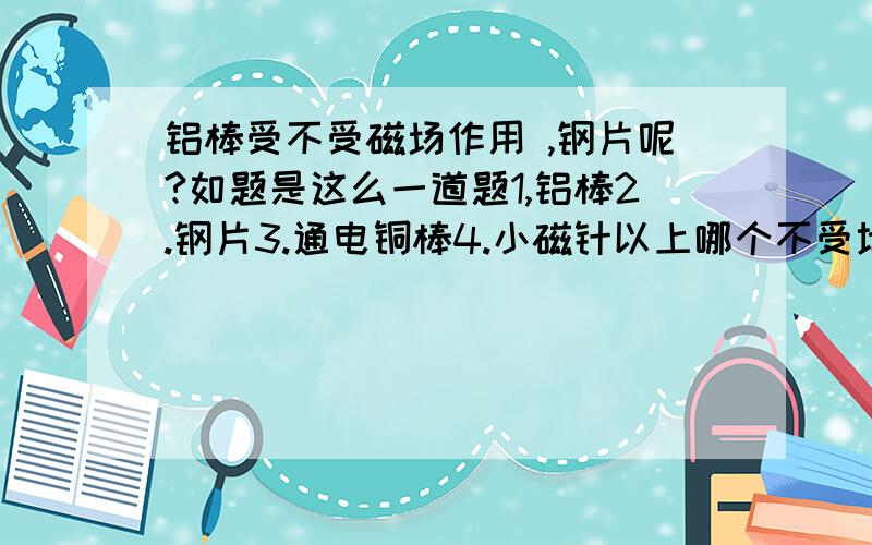 铝棒受不受磁场作用 ,钢片呢?如题是这么一道题1,铝棒2.钢片3.通电铜棒4.小磁针以上哪个不受地磁场的作用（好像是这么问的)