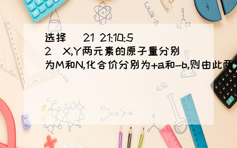 选择 (21 21:10:52)X,Y两元素的原子量分别为M和N,化合价分别为+a和-b,则由此两元素组成化合物中X元素和Y元素的质量比为（      ）A.aM：bM      B.aN：Bm  