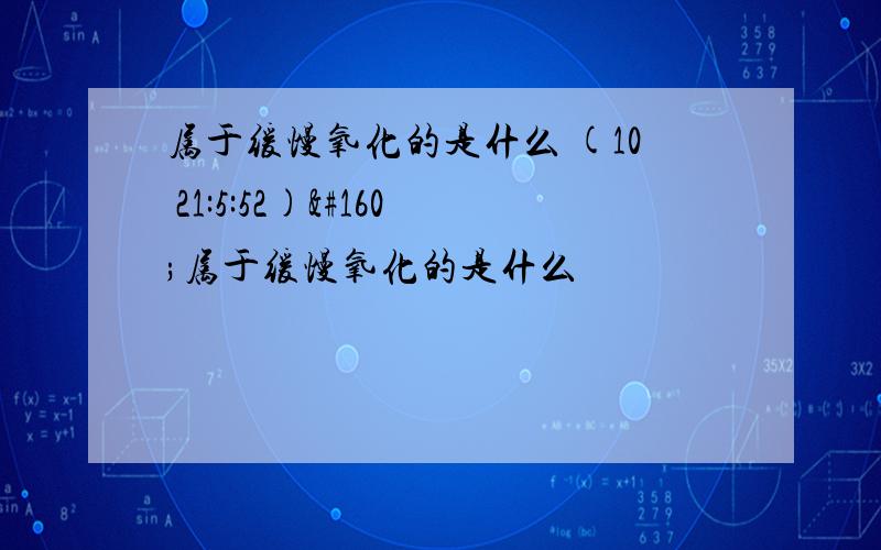 属于缓慢氧化的是什么 (10 21:5:52) 属于缓慢氧化的是什么