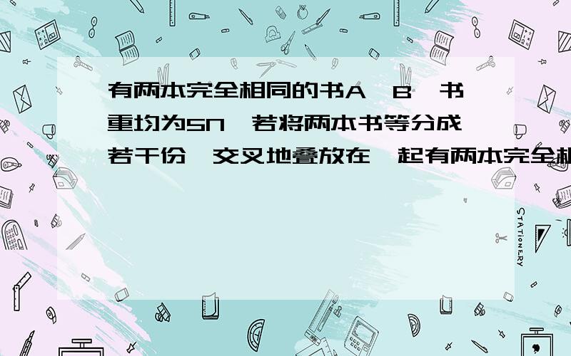 有两本完全相同的书A、B,书重均为5N,若将两本书等分成若干份,交叉地叠放在一起有两本完全相同的书A,B.书重均为5N,若将两本书等分成若干分后,交叉地叠放在一起,置于光滑桌面上,并将书A通