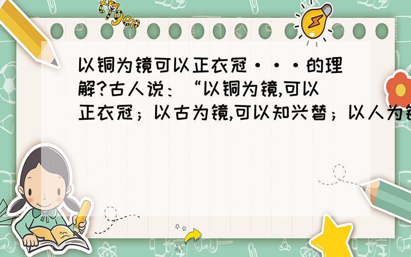 以铜为镜可以正衣冠···的理解?古人说：“以铜为镜,可以正衣冠；以古为镜,可以知兴替；以人为镜,可以明得失.”结合《邹忌讽齐王纳谏》和你所知道的事例,谈谈你对这句话的理解.这道题