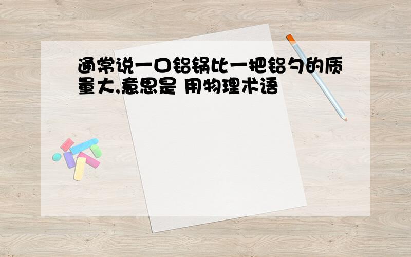 通常说一口铝锅比一把铝勺的质量大,意思是 用物理术语