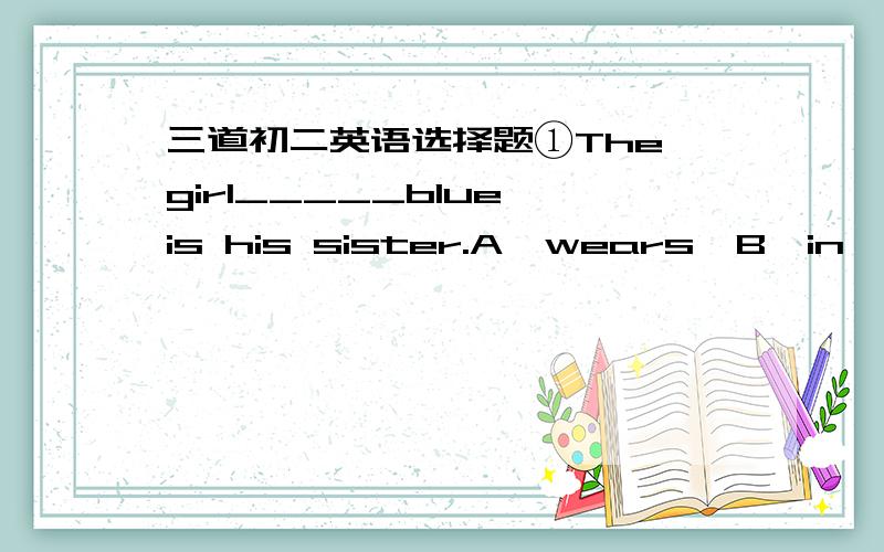 三道初二英语选择题①The girl_____blue is his sister.A,wears  B,in  C,puts on  D,with②Sichuan is____the southwest of China.A,in  B,on  C,to  D,of③Look,there is a boy over there____the tree.A,on  B,in  C,at  D,of