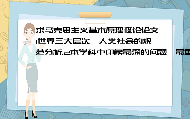 求马克思主义基本原理概论论文1世界三大层次,人类社会的规范分析.2本学科中印象最深的问题,最重要的问题,不能同意的问题,有何新观点.