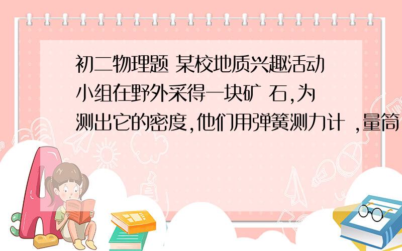 初二物理题 某校地质兴趣活动小组在野外采得一块矿 石,为测出它的密度,他们用弹簧测力计 ,量筒,水初二物理题某校地质兴趣活动小组在野外采得一块矿 石,为测出它的密度,他们用弹簧测力