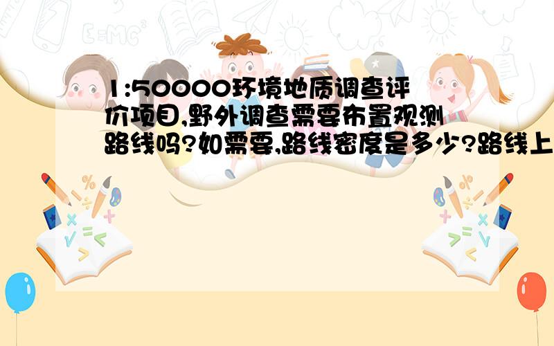 1:50000环境地质调查评价项目,野外调查需要布置观测路线吗?如需要,路线密度是多少?路线上观测点密度又是多少呢?如果有这个方面的项目设计书,也可发个我一份参考一下.工作区已经完成了1: