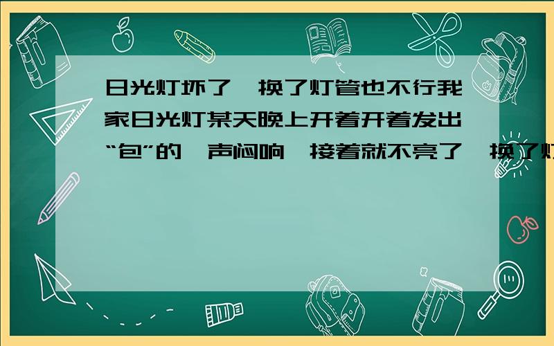 日光灯坏了,换了灯管也不行我家日光灯某天晚上开着开着发出“包”的一声闷响,接着就不亮了,换了灯管也还是不亮,以前的灯还是用启动器,现在的也没有启动器了,也不知道该怎么弄,本人是