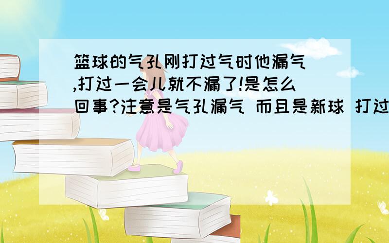 篮球的气孔刚打过气时他漏气 ,打过一会儿就不漏了!是怎么回事?注意是气孔漏气 而且是新球 打过2次