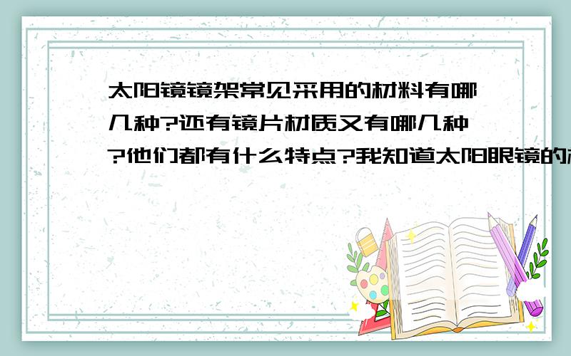 太阳镜镜架常见采用的材料有哪几种?还有镜片材质又有哪几种?他们都有什么特点?我知道太阳眼镜的材质有1,金属（有合金,纯钛,B钛,记忆金属等 ） \x0b2,树脂（注塑、板材）\x0b3,金属结合板