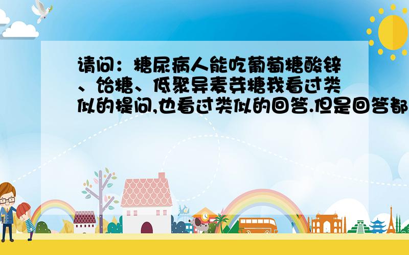 请问：糖尿病人能吃葡萄糖酸锌、饴糖、低聚异麦芽糖我看过类似的提问,也看过类似的回答.但是回答都是理论性很高的,最后没有明确的回答.我想,能回答我的提问的朋友,是能吃还是不能吃