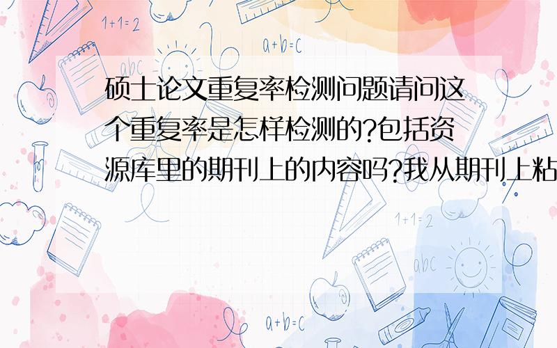 硕士论文重复率检测问题请问这个重复率是怎样检测的?包括资源库里的期刊上的内容吗?我从期刊上粘贴的内容不是学术论文的内容也算重复吗?