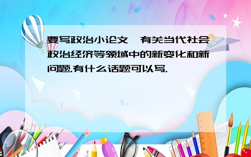 要写政治小论文,有关当代社会政治经济等领域中的新变化和新问题.有什么话题可以写.