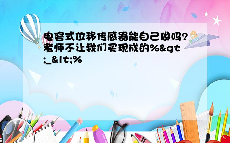 电容式位移传感器能自己做吗?老师不让我们买现成的%>_<%