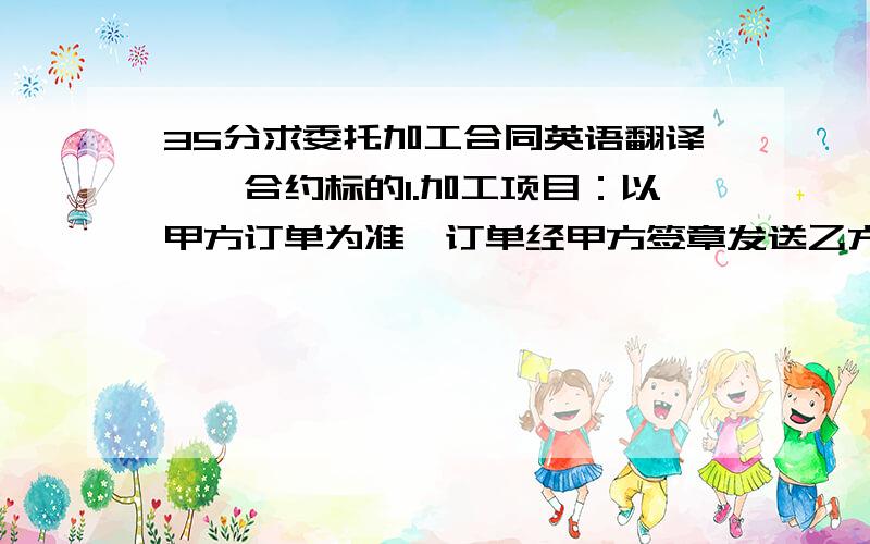 35分求委托加工合同英语翻译一、合约标的1.加工项目：以甲方订单为准,订单经甲方签章发送乙方后,乙方应在2个工作日内加盖公章回传甲方.2.加工数量：以甲方订单为准.数量如需变更时,甲