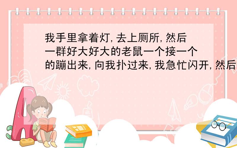 我手里拿着灯,去上厕所,然后一群好大好大的老鼠一个接一个的蹦出来,向我扑过来,我急忙闪开,然后就站在旁边看着老鼠继续往外蹦,真的好大个头,有平时见的老鼠的五六倍那么大,然后我就