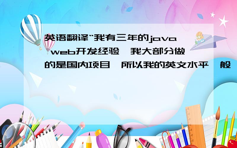 英语翻译“我有三年的java web开发经验,我大部分做的是国内项目,所以我的英文水平一般,但是我对欧美项目也很感兴趣,我觉得可以开阔自己的视野,也是一个提升的机会.并且我相信自己可以