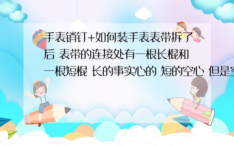 手表销钉+如何装手表表带拆了后 表带的连接处有一根长棍和一根短棍 长的事实心的 短的空心 但是空心的没有办法塞进手表的表带里