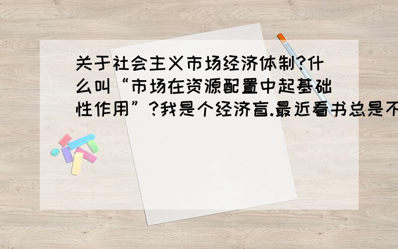 关于社会主义市场经济体制?什么叫“市场在资源配置中起基础性作用”?我是个经济盲.最近看书总是不明白,希望能讲的通俗一点,太理论的我也不懂1、看到书上总写“完善社会主义市场经济