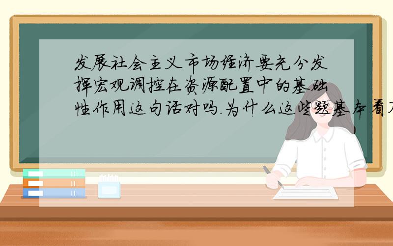 发展社会主义市场经济要充分发挥宏观调控在资源配置中的基础性作用这句话对吗.为什么这些题基本看不懂啊