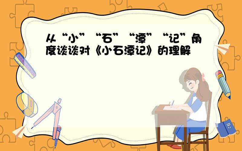 从“小”“石”“潭”“记”角度谈谈对《小石潭记》的理解