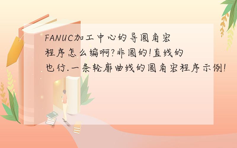 FANUC加工中心的导圆角宏程序怎么编啊?非圆的!直线的也行.一条轮廓曲线的圆角宏程序示例!