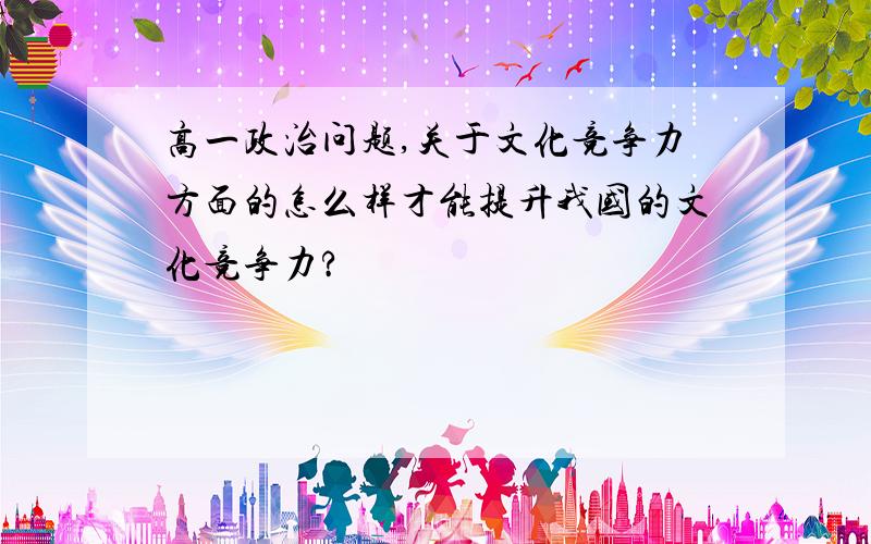 高一政治问题,关于文化竞争力方面的怎么样才能提升我国的文化竞争力?