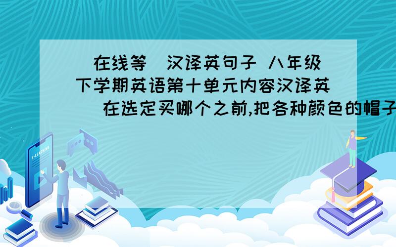 （在线等）汉译英句子 八年级下学期英语第十单元内容汉译英） 在选定买哪个之前,把各种颜色的帽子浏览一遍.每空一词 _____ ____ _____ _____ of hats before you ___ ____ which one ______ ____.