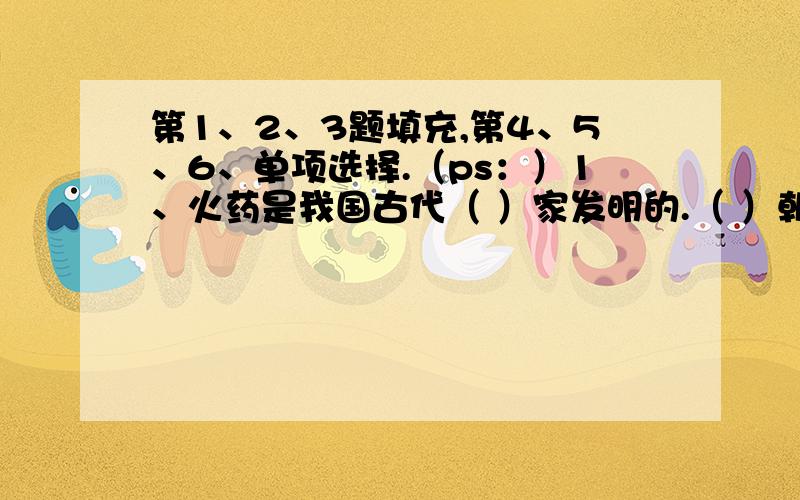 第1、2、3题填充,第4、5、6、单项选择.（ps：）1、火药是我国古代（ ）家发明的.（ ）朝中期的书籍里,已经记载了制成火药的办法.（ ）时期在军事上广泛使用了火药.到了元朝,火药和火药武