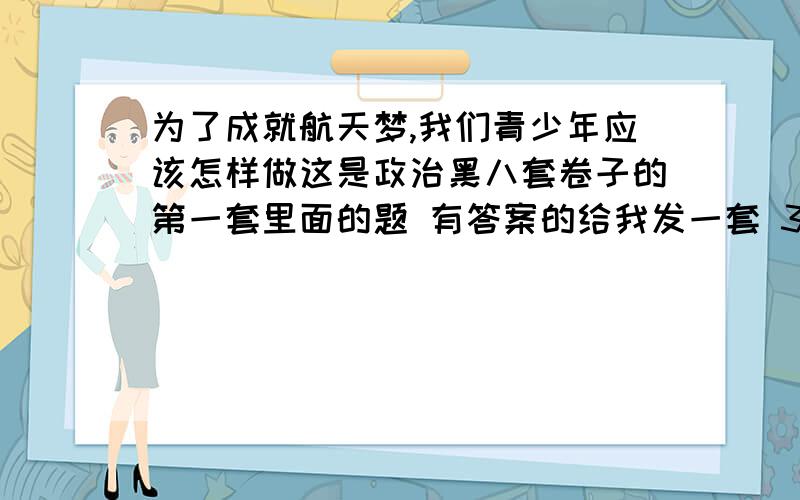 为了成就航天梦,我们青少年应该怎样做这是政治黑八套卷子的第一套里面的题 有答案的给我发一套 3Q